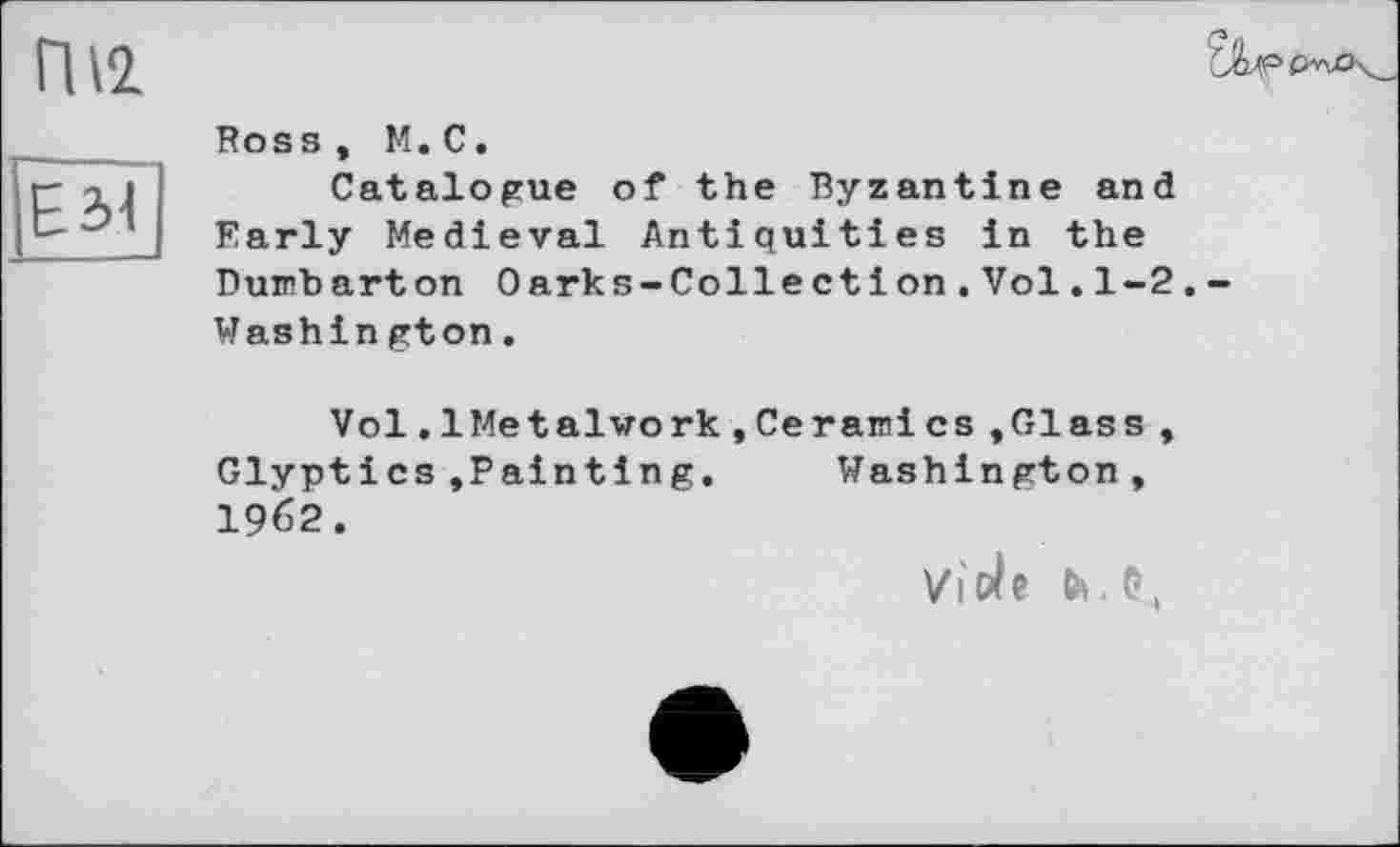 ﻿П12
Е31
Ross, М.С.
Catalogue of the Byzantine and Early Medieval Antiquities in the Dumbarton 0arks-Colle ctі on.Vol.1-2.-Washin gton.
Vol.1Metaiwork,Ceramics »Glass, Glyptics»Painting. Washington, I962.
Viele fc.e,